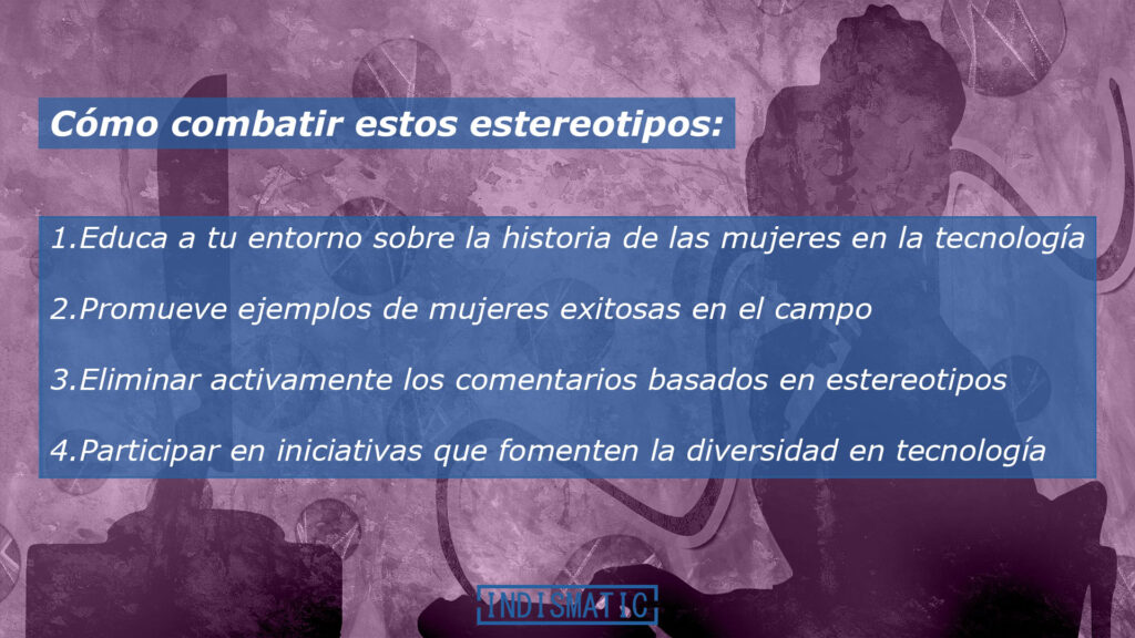 Cómo combatir estos estereotipos:
Educa a tu entorno sobre la historia de las mujeres en la tecnología.
Promueve ejemplos de mujeres exitosas en el campo.
Eliminar activamente los comentarios basados en estereotipos.
Participar en iniciativas que fomenten la diversidad en tecnología.
